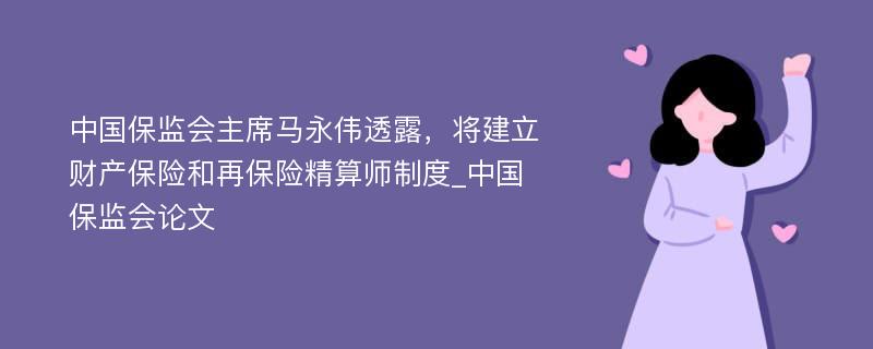 中国保监会主席马永伟透露，将建立财产保险和再保险精算师制度_中国保监会论文