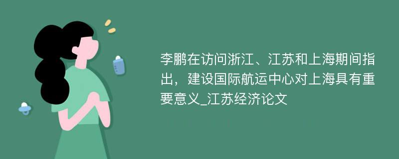 李鹏在访问浙江、江苏和上海期间指出，建设国际航运中心对上海具有重要意义_江苏经济论文