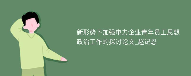 新形势下加强电力企业青年员工思想政治工作的探讨论文_赵记恩