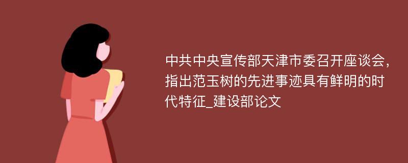 中共中央宣传部天津市委召开座谈会，指出范玉树的先进事迹具有鲜明的时代特征_建设部论文