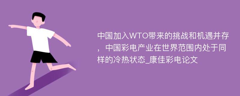 中国加入WTO带来的挑战和机遇并存，中国彩电产业在世界范围内处于同样的冷热状态_康佳彩电论文