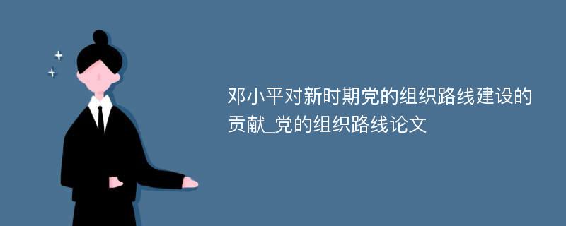 邓小平对新时期党的组织路线建设的贡献_党的组织路线论文