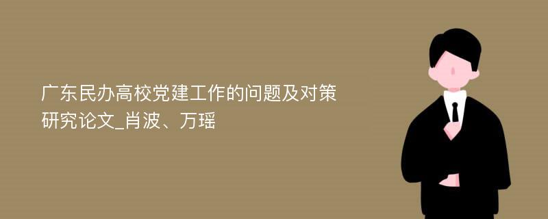 广东民办高校党建工作的问题及对策研究论文_肖波、万瑶
