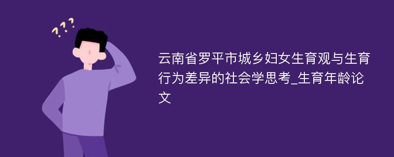 云南省罗平市城乡妇女生育观与生育行为差异的社会学思考_生育年龄论文