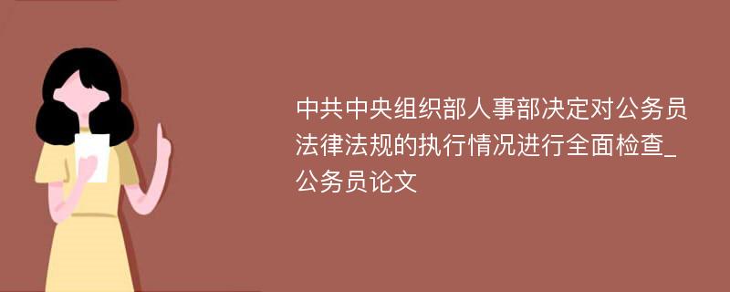 中共中央组织部人事部决定对公务员法律法规的执行情况进行全面检查_公务员论文