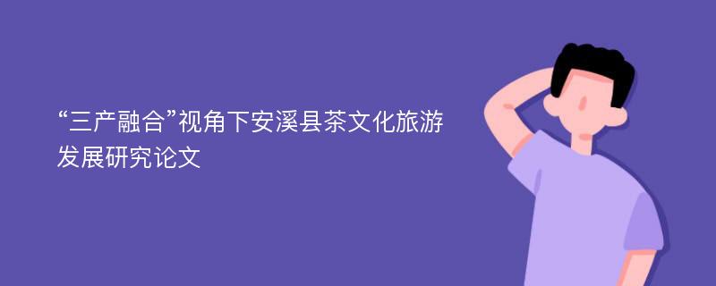 “三产融合”视角下安溪县茶文化旅游发展研究论文