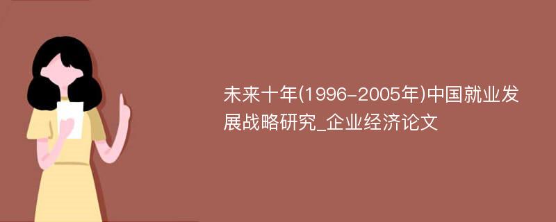 未来十年(1996-2005年)中国就业发展战略研究_企业经济论文