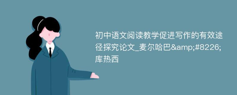 初中语文阅读教学促进写作的有效途径探究论文_麦尔哈巴&#8226;库热西