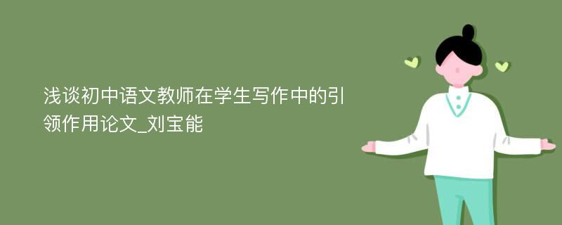 浅谈初中语文教师在学生写作中的引领作用论文_刘宝能