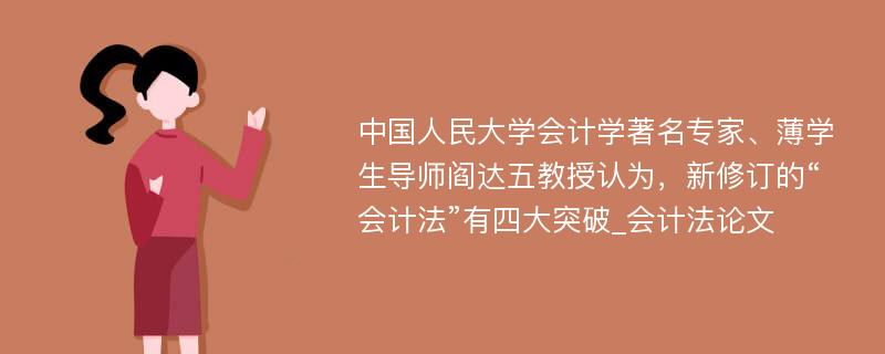 中国人民大学会计学著名专家、薄学生导师阎达五教授认为，新修订的“会计法”有四大突破_会计法论文