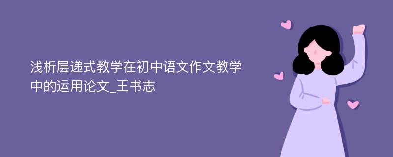 浅析层递式教学在初中语文作文教学中的运用论文_王书志