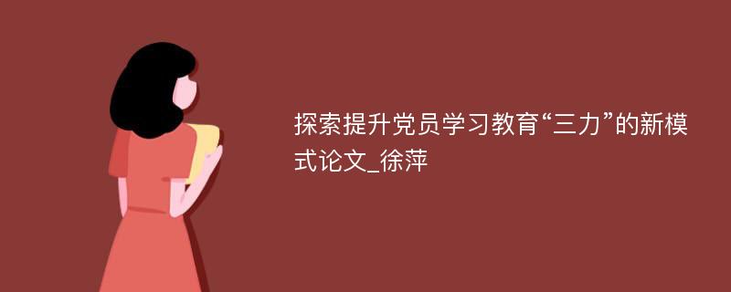 探索提升党员学习教育“三力”的新模式论文_徐萍