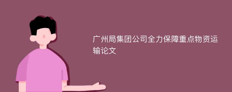 广州局集团公司全力保障重点物资运输论文