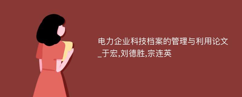 电力企业科技档案的管理与利用论文_于宏,刘德胜,宗连英