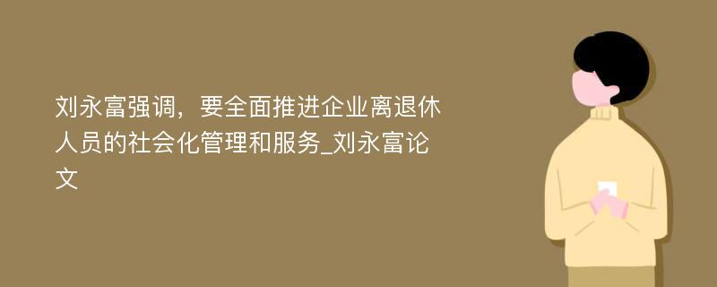 刘永富强调，要全面推进企业离退休人员的社会化管理和服务_刘永富论文