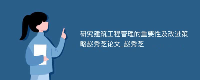 研究建筑工程管理的重要性及改进策略赵秀芝论文_赵秀芝