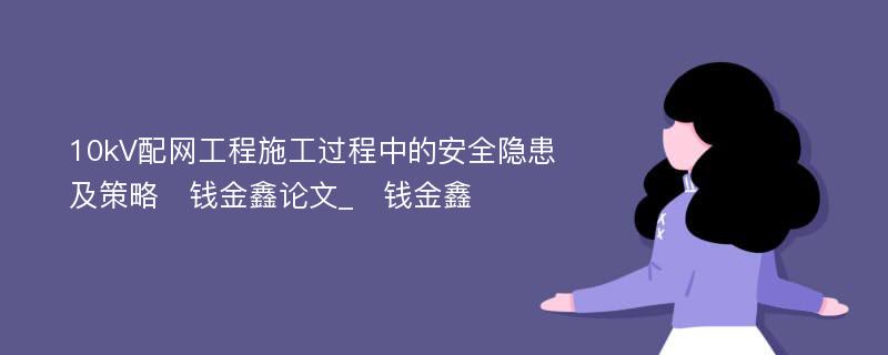 10kV配网工程施工过程中的安全隐患及策略　钱金鑫论文_　钱金鑫