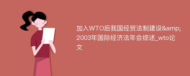 加入WTO后我国经贸法制建设&2003年国际经济法年会综述_wto论文