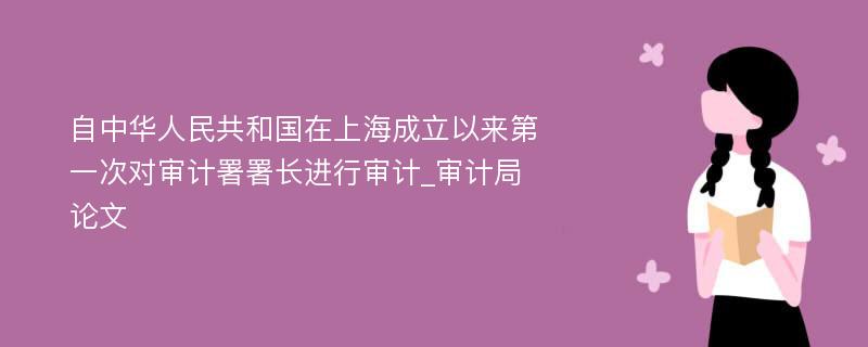自中华人民共和国在上海成立以来第一次对审计署署长进行审计_审计局论文