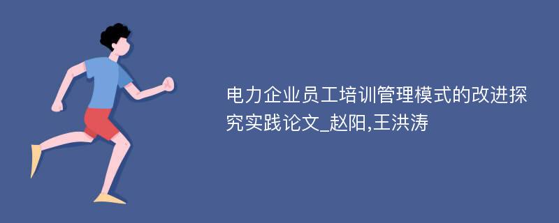 电力企业员工培训管理模式的改进探究实践论文_赵阳,王洪涛