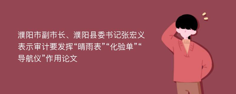 濮阳市副市长、濮阳县委书记张宏义表示审计要发挥“晴雨表”“化验单”“导航仪”作用论文