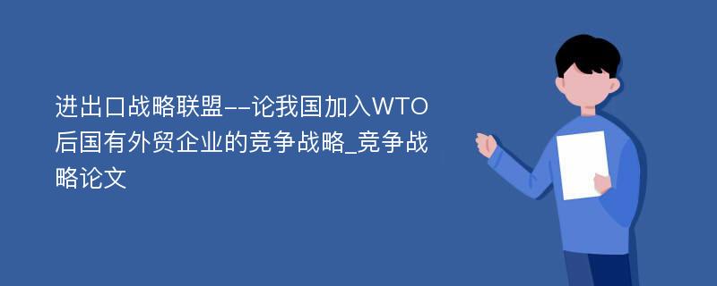 进出口战略联盟--论我国加入WTO后国有外贸企业的竞争战略_竞争战略论文