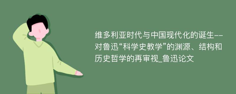 维多利亚时代与中国现代化的诞生--对鲁迅“科学史教学”的渊源、结构和历史哲学的再审视_鲁迅论文