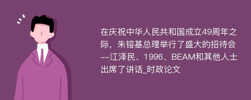 在庆祝中华人民共和国成立49周年之际，朱镕基总理举行了盛大的招待会--江泽民、1996、BEAM和其他人士出席了讲话_时政论文