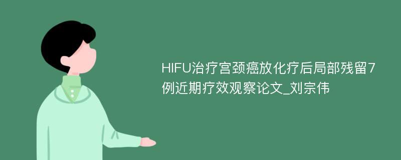HIFU治疗宫颈癌放化疗后局部残留7例近期疗效观察论文_刘宗伟