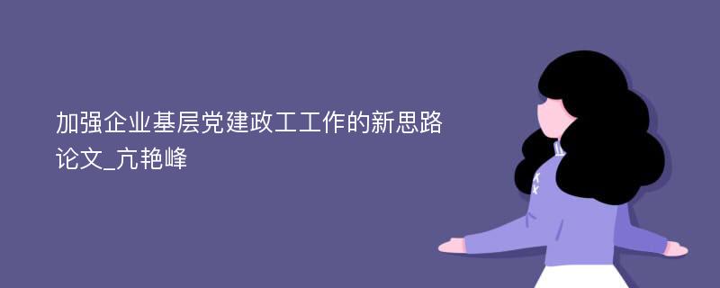 加强企业基层党建政工工作的新思路论文_亢艳峰