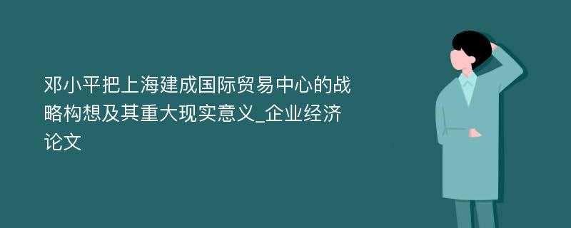 邓小平把上海建成国际贸易中心的战略构想及其重大现实意义_企业经济论文