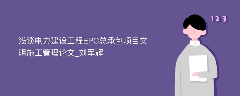 浅谈电力建设工程EPC总承包项目文明施工管理论文_刘军辉