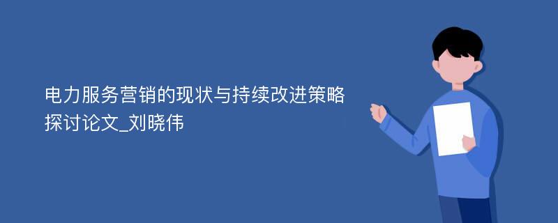 电力服务营销的现状与持续改进策略探讨论文_刘晓伟