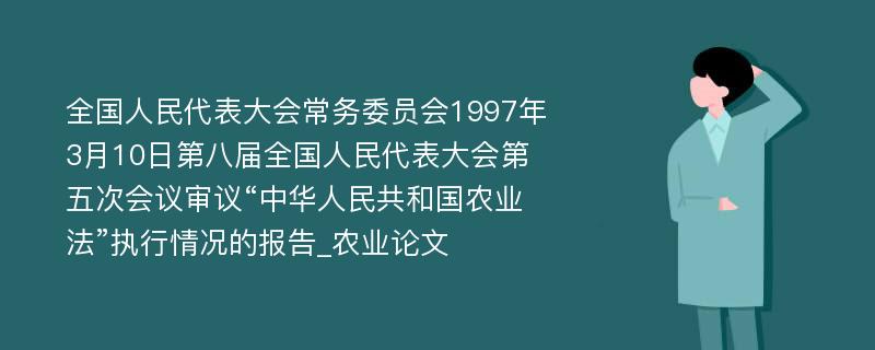 全国人民代表大会常务委员会1997年3月10日第八届全国人民代表大会第五次会议审议“中华人民共和国农业法”执行情况的报告_农业论文