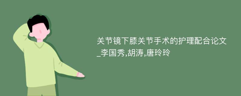 关节镜下膝关节手术的护理配合论文_李国秀,胡涛,唐玲玲