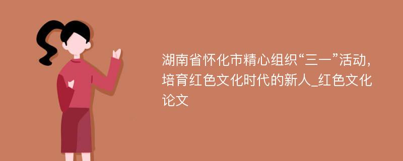 湖南省怀化市精心组织“三一”活动，培育红色文化时代的新人_红色文化论文