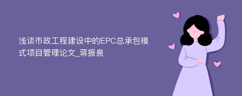 浅谈市政工程建设中的EPC总承包模式项目管理论文_蒋振泉