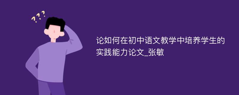 论如何在初中语文教学中培养学生的实践能力论文_张敏