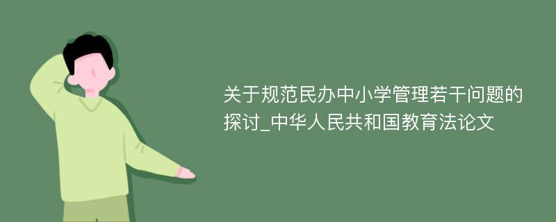 关于规范民办中小学管理若干问题的探讨_中华人民共和国教育法论文