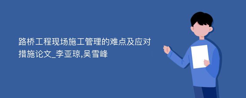 路桥工程现场施工管理的难点及应对措施论文_李亚琼,吴雪峰