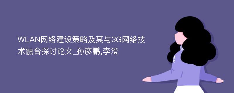 WLAN网络建设策略及其与3G网络技术融合探讨论文_孙彦鹏,李澄
