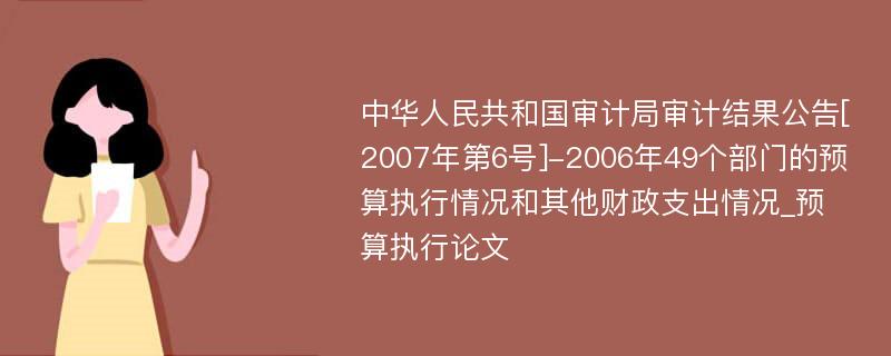 中华人民共和国审计局审计结果公告[2007年第6号]-2006年49个部门的预算执行情况和其他财政支出情况_预算执行论文