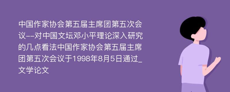 中国作家协会第五届主席团第五次会议--对中国文坛邓小平理论深入研究的几点看法中国作家协会第五届主席团第五次会议于1998年8月5日通过_文学论文