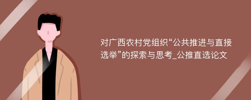 对广西农村党组织“公共推进与直接选举”的探索与思考_公推直选论文