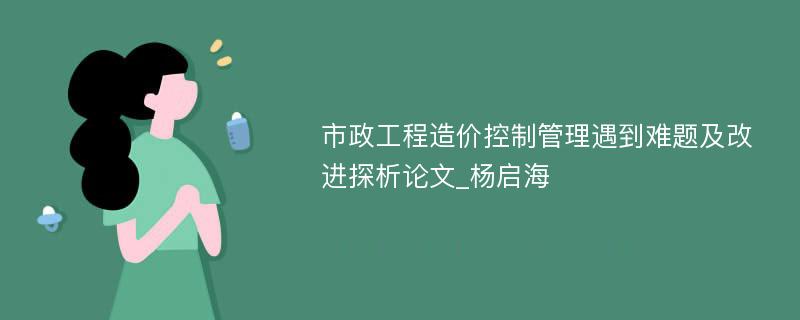 市政工程造价控制管理遇到难题及改进探析论文_杨启海