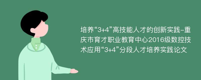 培养“3+4”高技能人才的创新实践-重庆市育才职业教育中心2016级数控技术应用“3+4”分段人才培养实践论文