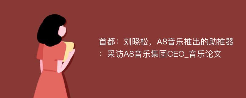 首都：刘晓松，A8音乐推出的助推器：采访A8音乐集团CEO_音乐论文