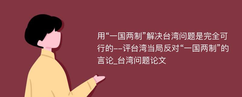 用“一国两制”解决台湾问题是完全可行的--评台湾当局反对“一国两制”的言论_台湾问题论文