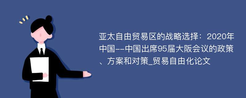 亚太自由贸易区的战略选择：2020年中国--中国出席95届大阪会议的政策、方案和对策_贸易自由化论文