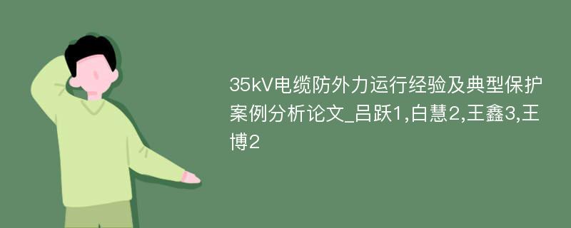 35kV电缆防外力运行经验及典型保护案例分析论文_吕跃1,白慧2,王鑫3,王博2